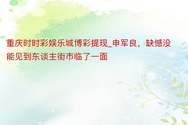 重庆时时彩娱乐城博彩提现_申军良，缺憾没能见到东谈主街市临了一面