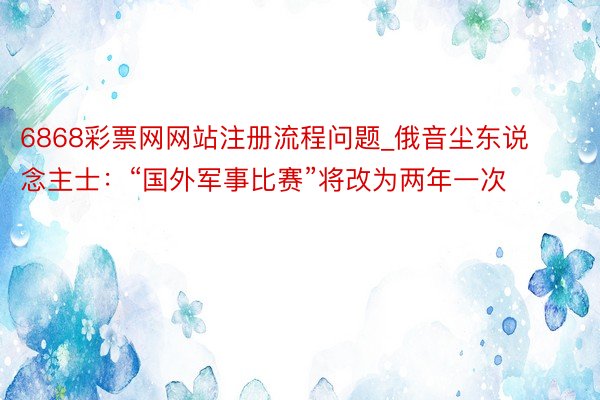 6868彩票网网站注册流程问题_俄音尘东说念主士：“国外军事比赛”将改为两年一次