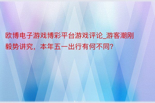 欧博电子游戏博彩平台游戏评论_游客潮刚毅势讲究，本年五一出行有何不同？