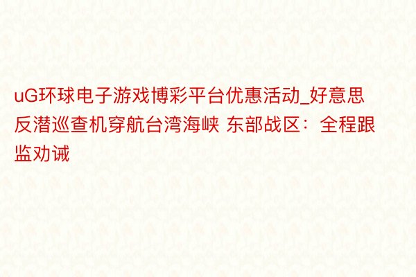 uG环球电子游戏博彩平台优惠活动_好意思反潜巡查机穿航台湾海峡 东部战区：全程跟监劝诫