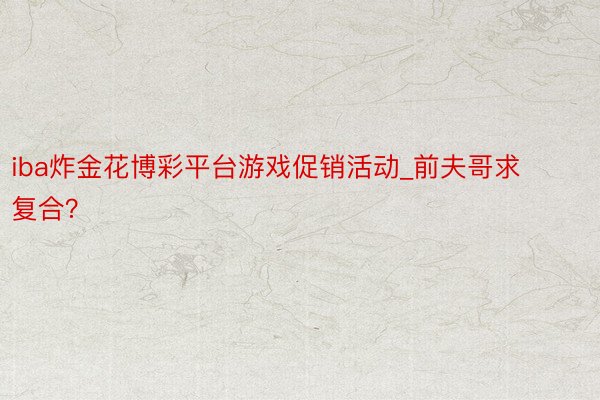 iba炸金花博彩平台游戏促销活动_前夫哥求复合？
