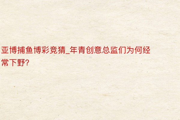 亚博捕鱼博彩竞猜_年青创意总监们为何经常下野？