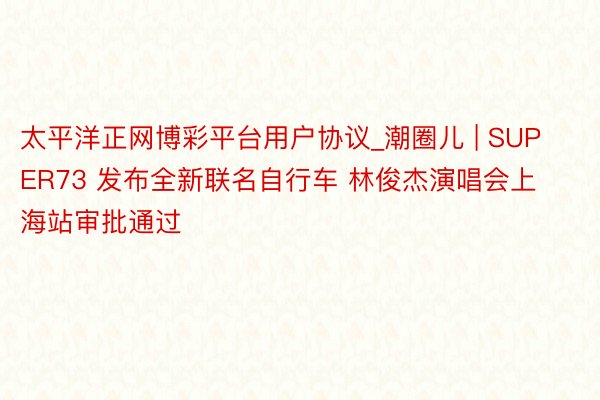 太平洋正网博彩平台用户协议_潮圈儿 | SUPER73 发布全新联名自行车 林俊杰演唱会上海站审批通过