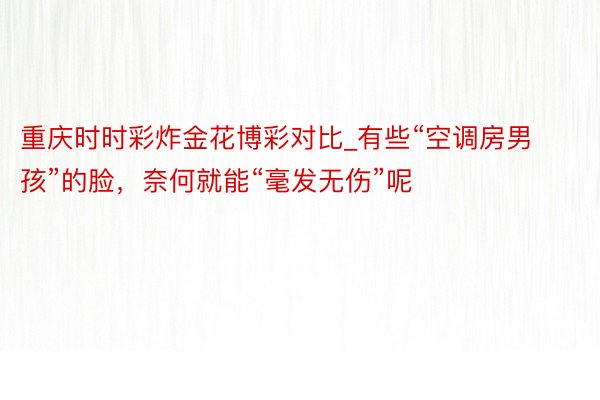 重庆时时彩炸金花博彩对比_有些“空调房男孩”的脸，奈何就能“毫发无伤”呢
