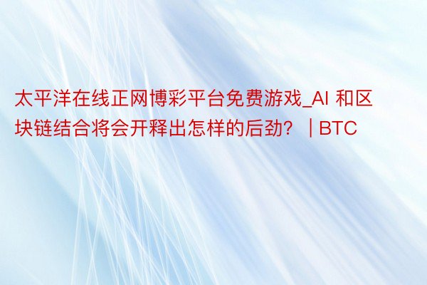 太平洋在线正网博彩平台免费游戏_AI 和区块链结合将会开释出怎样的后劲？ | BTC