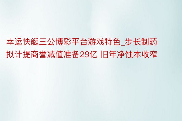 幸运快艇三公博彩平台游戏特色_步长制药拟计提商誉减值准备29亿 旧年净蚀本收窄